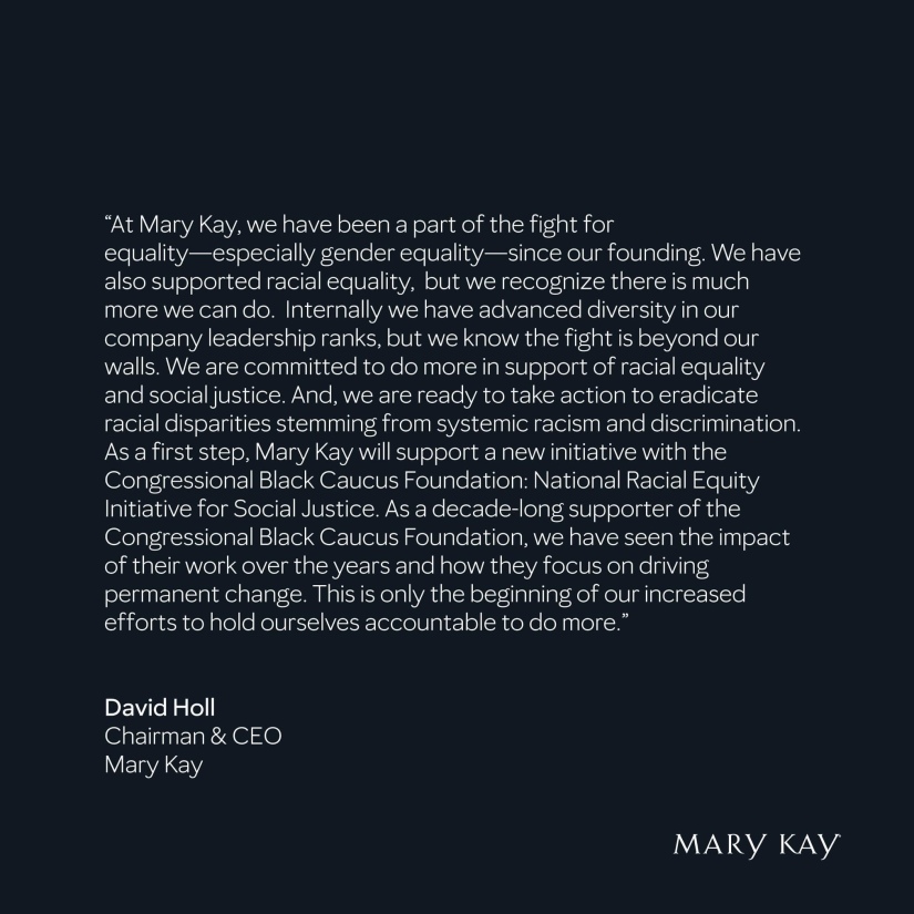 "At Mary Kay, we have been a part of the fight for equality--especially gender equality--since our founding.  We have also supported racial equality, but we recognize there is much more we can do.  Internally we have advanced diversity in our company leadership ranks, but we know the fight is beyond our walls.  We are committed to do more in support of racial equality and social justice.  And, we are ready to take action to eradicate racial disparities stemming from systemic racism and discrimination.  As a first step, Mary Kay will support a new initiative with the CBCF:NREI.  As a decade-long supporter of the CBCF, we have seen the impact of their work over the years and how they focus on driving permanent change.  This is only the beginning of our increased efforts to hold ourselves accountable to do more."
David Holl
Chairman & CEO, Mary Kay